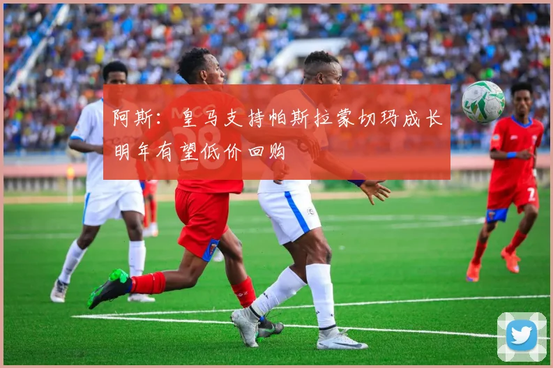阿斯：皇马支持帕斯拉蒙切玛成长明年有望低价回购