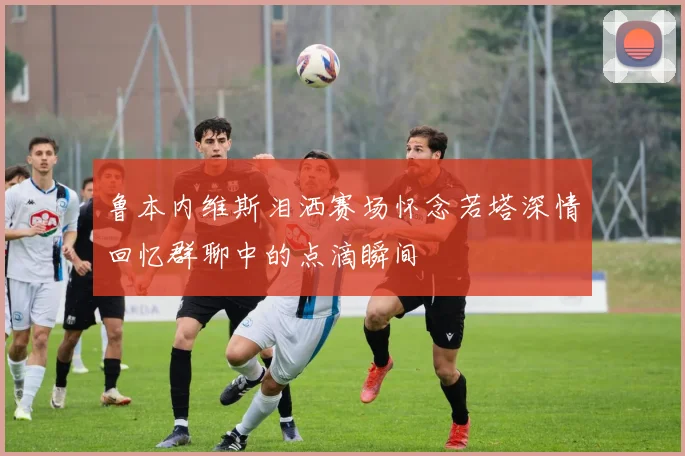 鲁本内维斯泪洒赛场怀念若塔深情回忆群聊中的点滴瞬间
