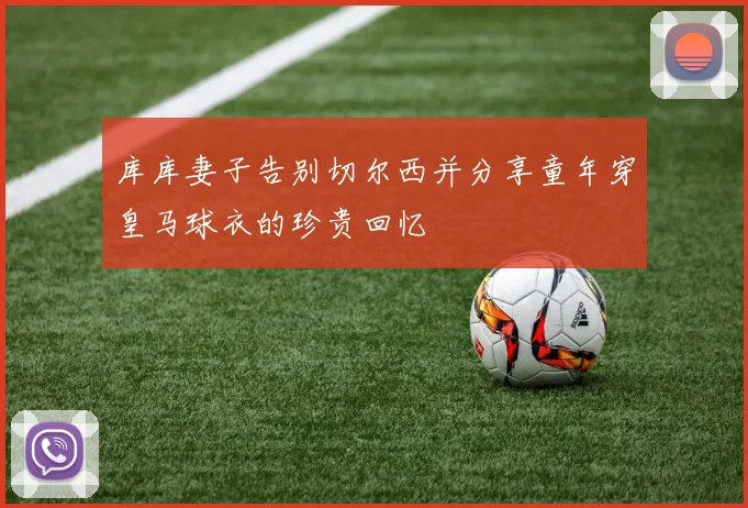 库库妻子告别切尔西并分享童年穿皇马球衣的珍贵回忆