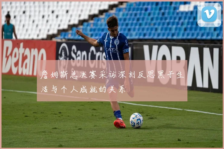 詹姆斯总决赛采访深刻反思黑子生活与个人成就的关系