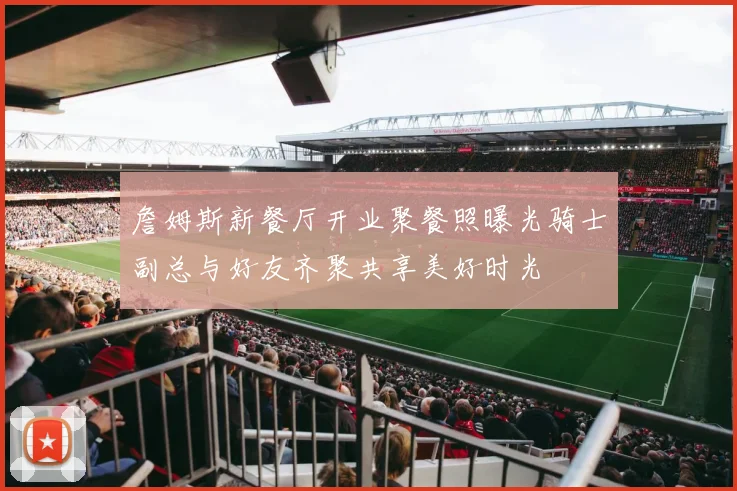 詹姆斯新餐厅开业聚餐照曝光骑士副总与好友齐聚共享美好时光