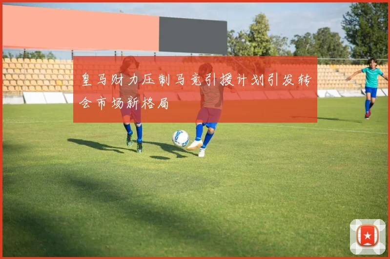 皇马财力压制马竞引援计划引发转会市场新格局