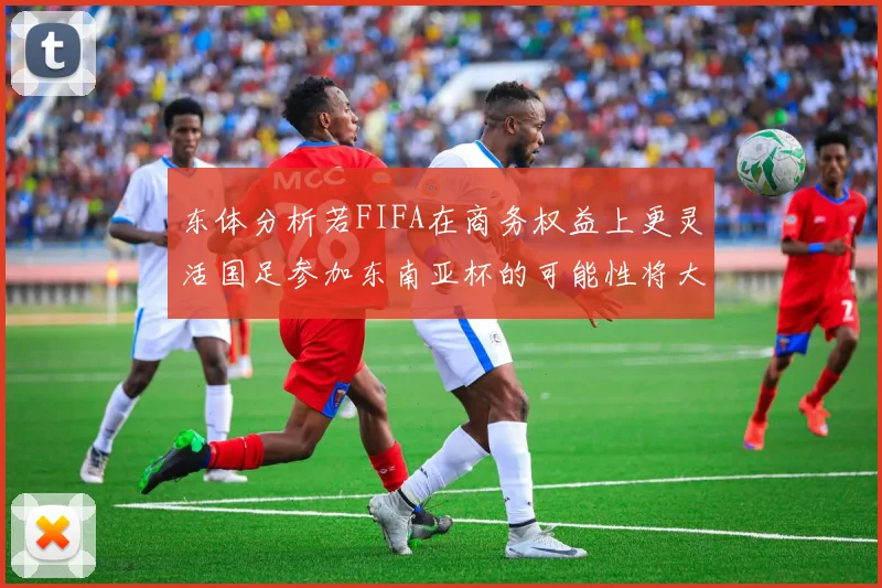 东体分析若FIFA在商务权益上更灵活国足参加东南亚杯的可能性将大增