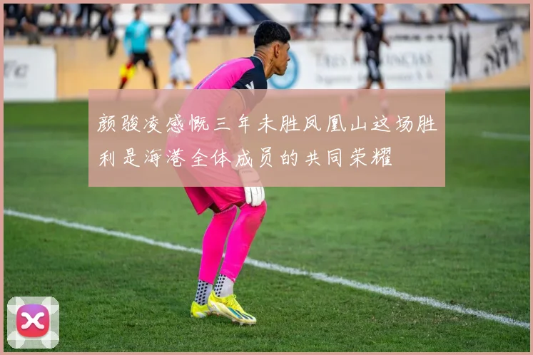 颜骏凌感慨三年未胜凤凰山这场胜利是海港全体成员的共同荣耀