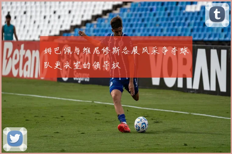 姆巴佩与维尼修斯各展风采争夺球队更衣室的领导权