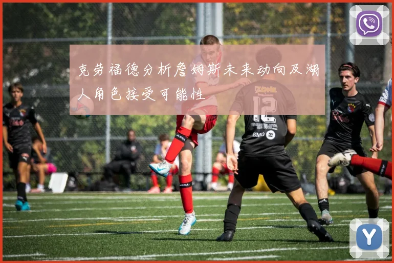 克劳福德分析詹姆斯未来动向及湖人角色接受可能性