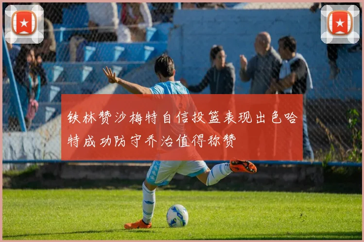 铁林赞沙梅特自信投篮表现出色哈特成功防守乔治值得称赞