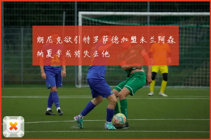 朗尼克欲引特罗萨德加盟米兰阿森纳夏季或将失去他