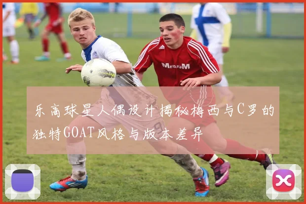 乐高球星人偶设计揭秘梅西与C罗的独特GOAT风格与版本差异