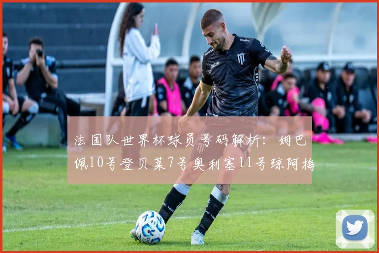 法国队世界杯球员号码解析：姆巴佩10号登贝莱7号奥利塞11号琼阿梅尼8号