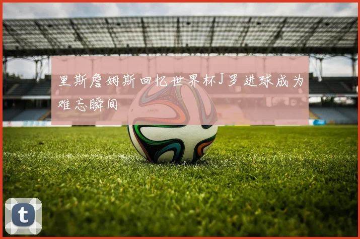 里斯詹姆斯回忆世界杯J罗进球成为难忘瞬间