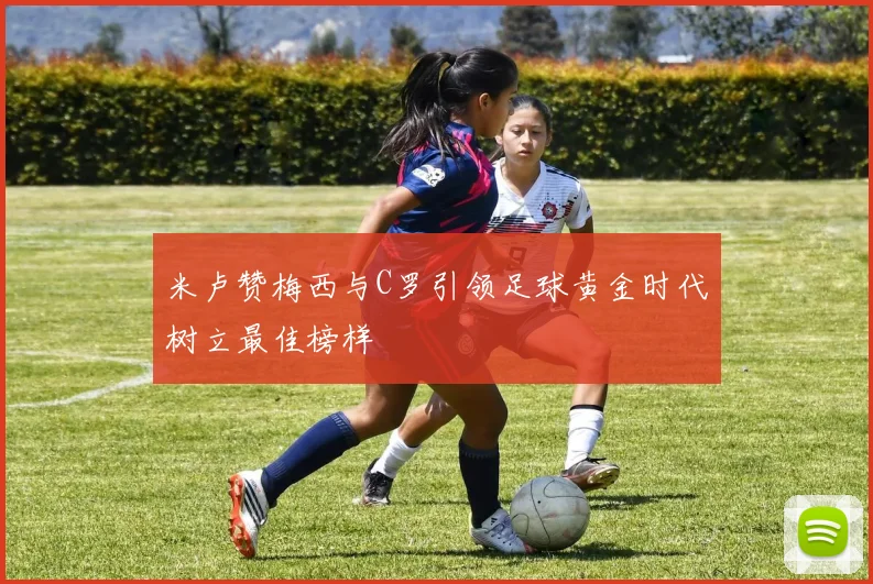 米卢赞梅西与C罗引领足球黄金时代树立最佳榜样