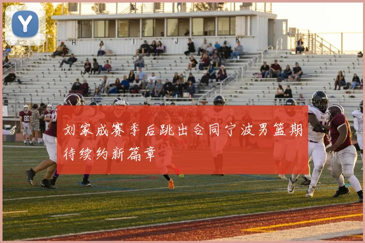 刘家成赛季后跳出合同宁波男篮期待续约新篇章