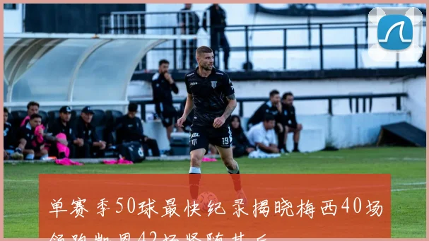 单赛季50球最快纪录揭晓梅西40场领跑凯恩42场紧随其后
