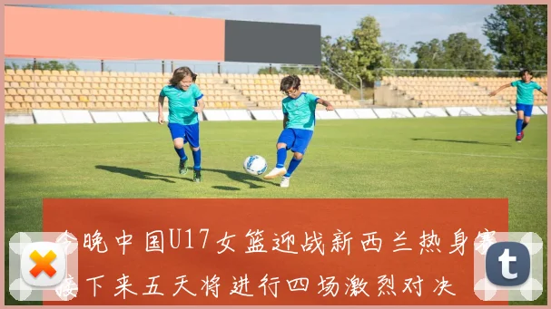 今晚中国U17女篮迎战新西兰热身赛接下来五天将进行四场激烈对决