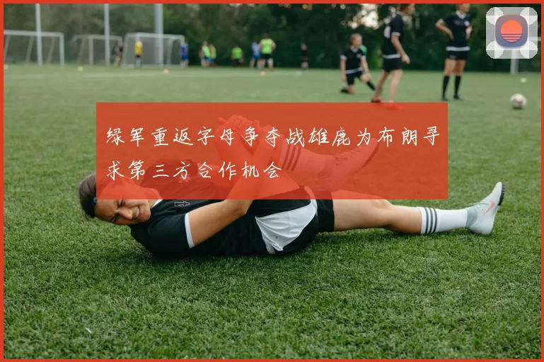绿军重返字母争夺战雄鹿为布朗寻求第三方合作机会