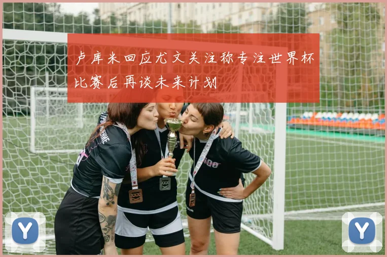 卢库米回应尤文关注称专注世界杯比赛后再谈未来计划