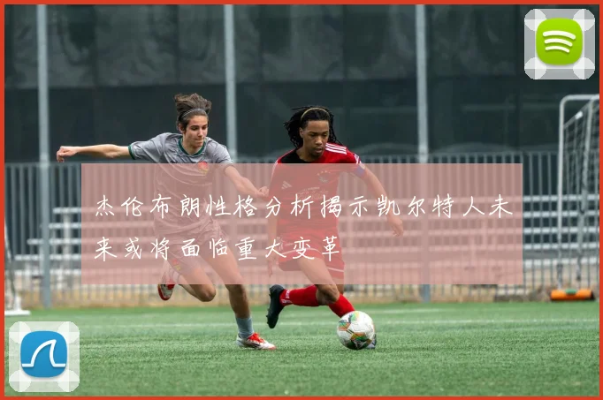 杰伦布朗性格分析揭示凯尔特人未来或将面临重大变革