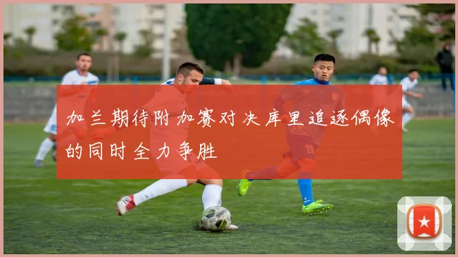 加兰期待附加赛对决库里追逐偶像的同时全力争胜