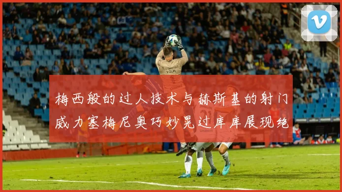 梅西般的过人技术与赫斯基的射门威力塞梅尼奥巧妙晃过库库展现绝佳脚法